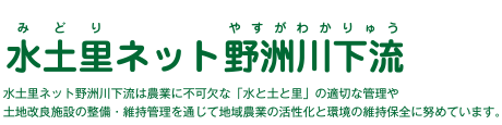水土里ネット野洲川下流は、農業に不可欠な「水と土と里」の適切な管理や土地改良施設の整備・維持管理を通じて、地域農業の活性化と環境の維持保全に努めています